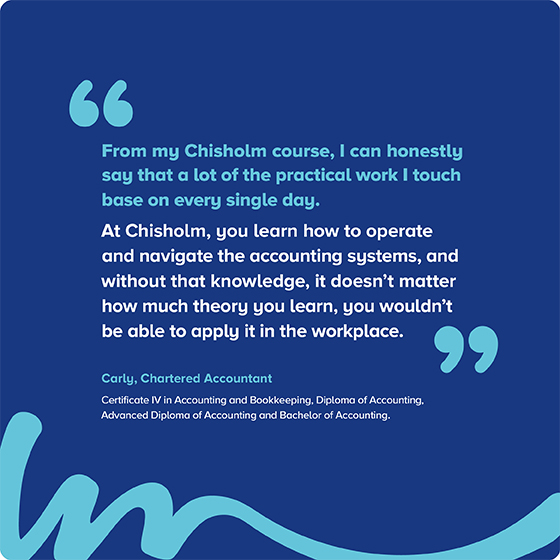 “From my Chisholm course, I can honestly say that a lot of the practical work I touch base on every single day. At Chisholm, you learn how to operate and navigate the accounting systems, and without that knowledge, it doesn't matter how much theory you learn, you wouldn't be able to apply it in the workplace."  Carly, Chartered Accountant Certificate IV in Accounting and Bookkeeping, Diploma of Accounting, Advanced Diploma of Accounting and Bachelor of Accounting 