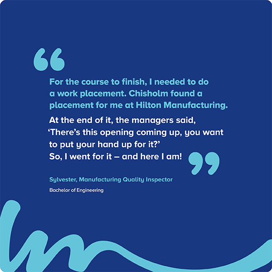 "For the course to finish, I needed to do a work placement. Chisholm found a placement for me at Hilton Manufacturing. At the end of it, the managers said, 'There's this opening coming up, you want to put your hand up for it?' So, I went for it – and here I am!” Sylvester, Manufacturing Quality Inspector  Bachelor of Engineering 