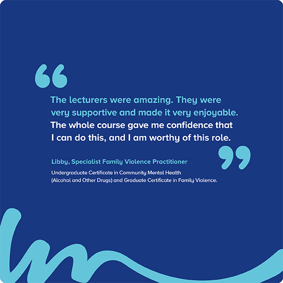 “The lecturers were amazing. They were very supportive and made it very enjoyable. The whole course gave me confidence that I can do this, and I am worthy of this role.” Libby, Specialist Family Violence Practitioner Undergraduate Certificate in Community Mental Health (Alcohol and Other Drugs) and Graduate Certificate in Family Violence