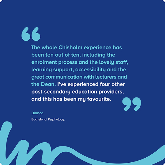 "The whole Chisholm experience has been ten out of ten, including the enrolment process and the lovely staff, learning support, accessibility and the great communication with lecturers and the Dean. I've experienced four other post-secondary education providers, and this has been my favourite." Bianca Bachelor of Psychology